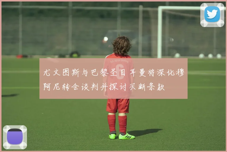 尤文图斯与巴黎圣日耳曼将深化穆阿尼转会谈判并探讨买断条款