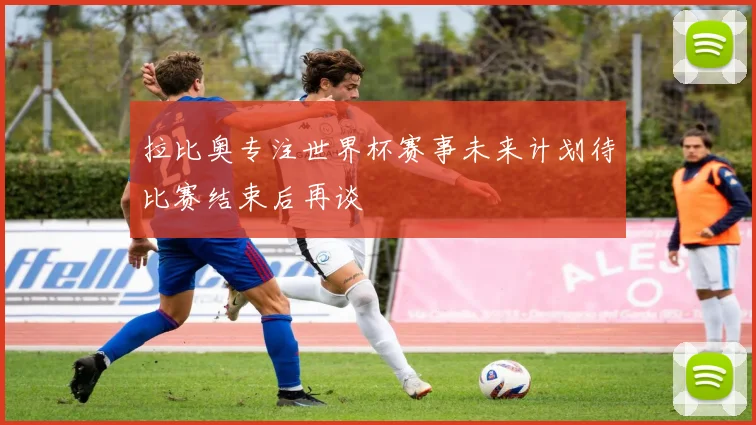 拉比奥专注世界杯赛事未来计划待比赛结束后再谈