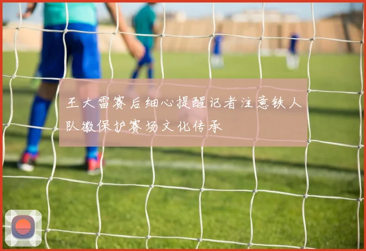 王大雷赛后细心提醒记者注意铁人队徽保护赛场文化传承