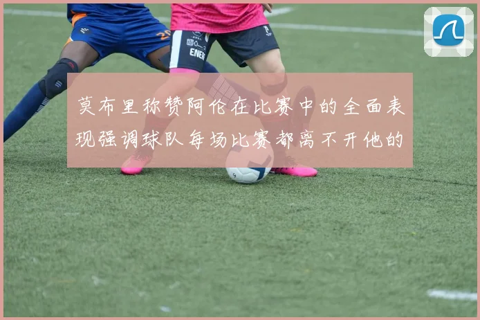莫布里称赞阿伦在比赛中的全面表现强调球队每场比赛都离不开他的贡献