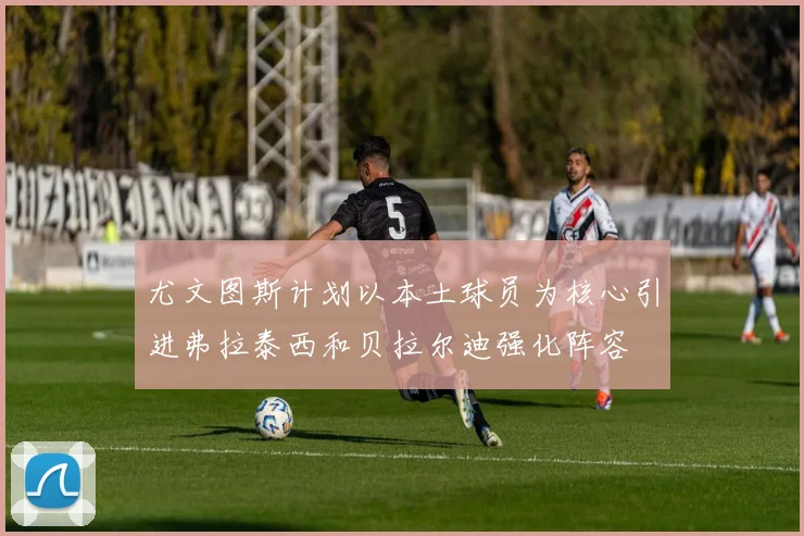 尤文图斯计划以本土球员为核心引进弗拉泰西和贝拉尔迪强化阵容