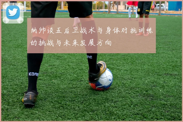 纳帅谈五后卫战术与身体对抗训练的挑战与未来发展方向