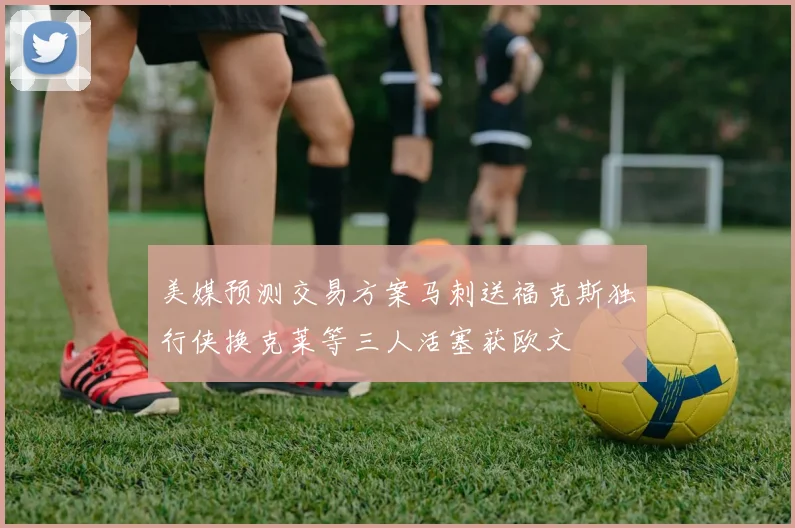美媒预测交易方案马刺送福克斯独行侠换克莱等三人活塞获欧文
