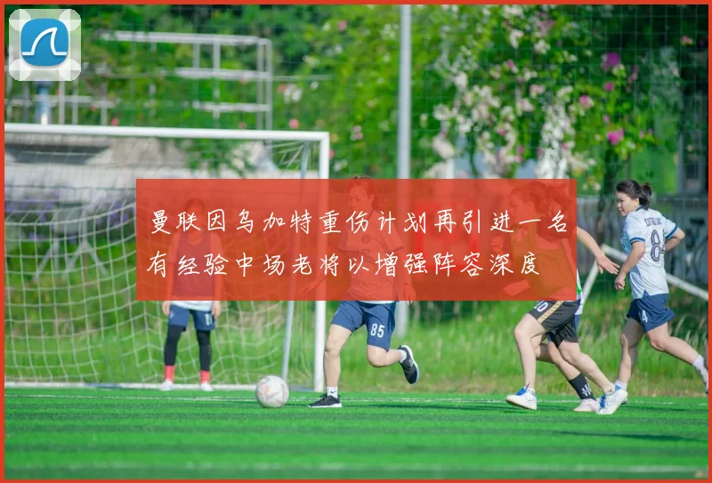 曼联因乌加特重伤计划再引进一名有经验中场老将以增强阵容深度