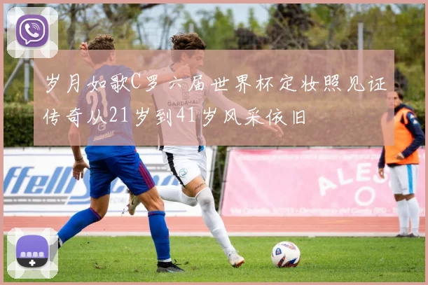 岁月如歌C罗六届世界杯定妆照见证传奇从21岁到41岁风采依旧