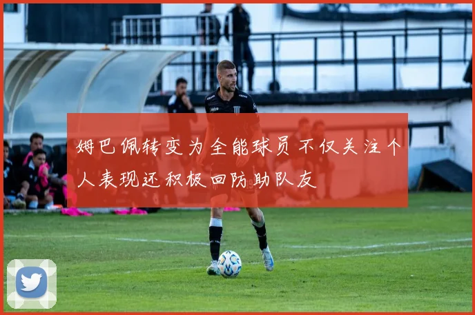 姆巴佩转变为全能球员不仅关注个人表现还积极回防助队友