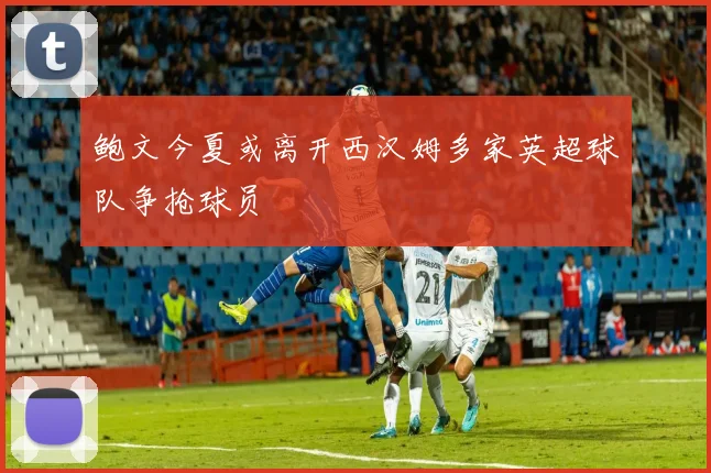 鲍文今夏或离开西汉姆多家英超球队争抢球员