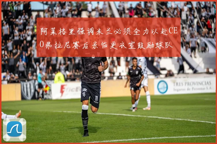 阿莱格里强调米兰必须全力以赴CEO弗拉尼赛后亲临更衣室鼓励球队