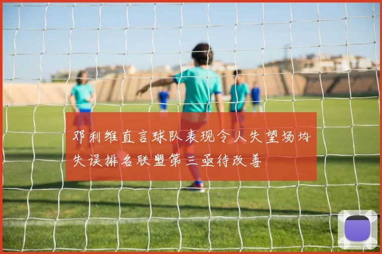邓利维直言球队表现令人失望场均失误排名联盟第三亟待改善