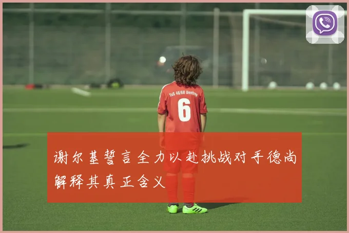 谢尔基誓言全力以赴挑战对手德尚解释其真正含义