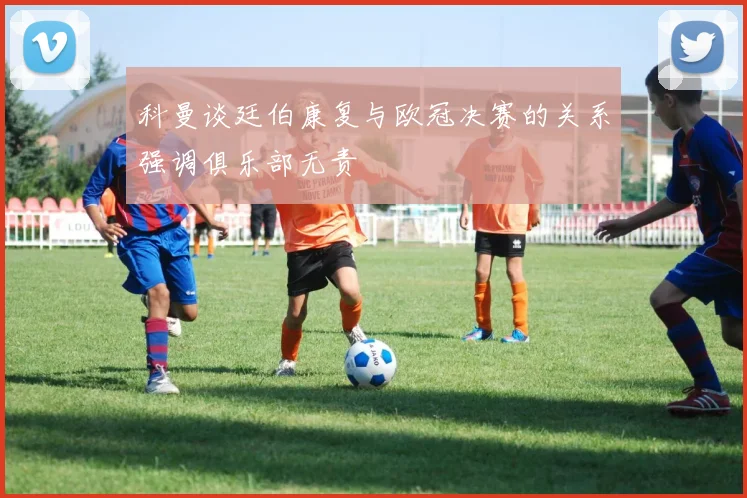 科曼谈廷伯康复与欧冠决赛的关系强调俱乐部无责