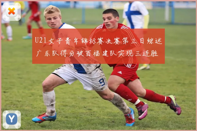 U21女子青年锦标赛决赛第三日综述广东队得分破百福建队实现三连胜