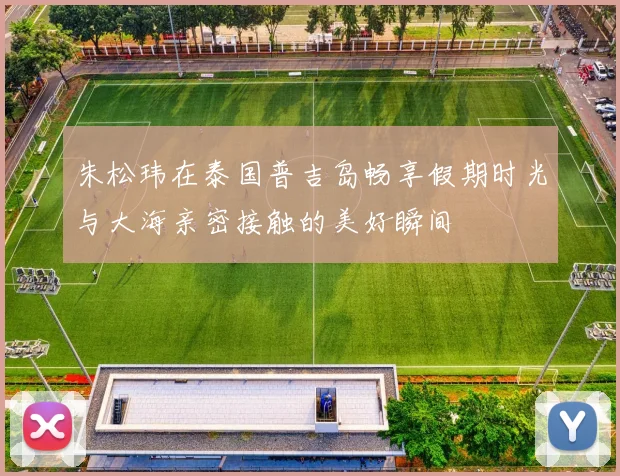 朱松玮在泰国普吉岛畅享假期时光与大海亲密接触的美好瞬间