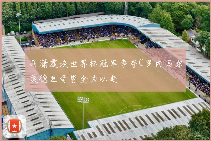 冯潇霆谈世界杯冠军争夺C罗内马尔莫德里奇皆全力以赴