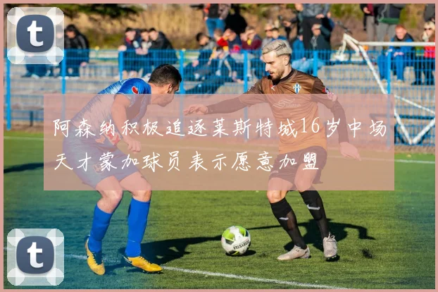 阿森纳积极追逐莱斯特城16岁中场天才蒙加球员表示愿意加盟