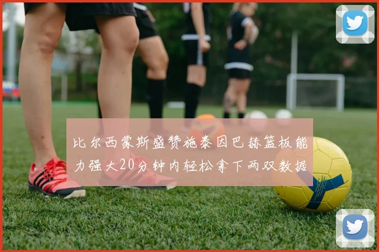 比尔西蒙斯盛赞施泰因巴赫篮板能力强大20分钟内轻松拿下两双数据