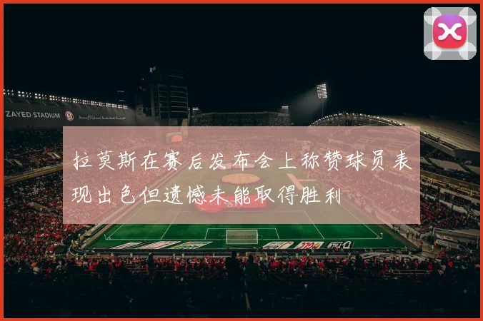 拉莫斯在赛后发布会上称赞球员表现出色但遗憾未能取得胜利