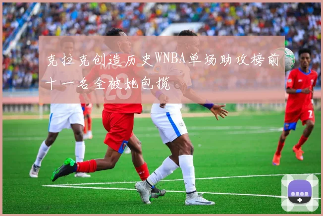 克拉克创造历史WNBA单场助攻榜前十一名全被她包揽