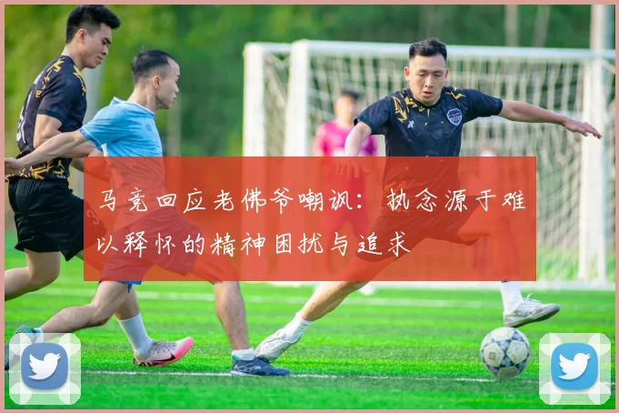马竞回应老佛爷嘲讽：执念源于难以释怀的精神困扰与追求