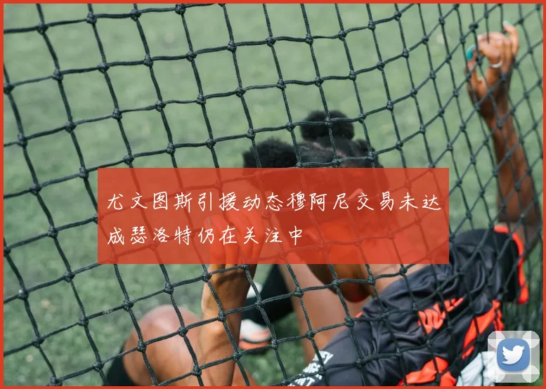 尤文图斯引援动态穆阿尼交易未达成瑟洛特仍在关注中